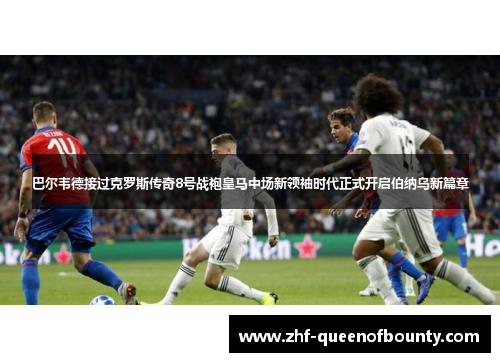 巴尔韦德接过克罗斯传奇8号战袍皇马中场新领袖时代正式开启伯纳乌新篇章
