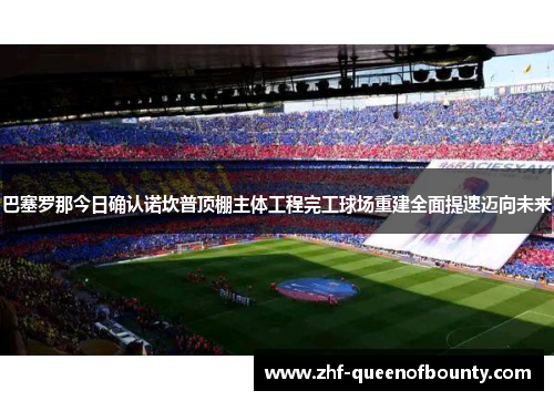 巴塞罗那今日确认诺坎普顶棚主体工程完工球场重建全面提速迈向未来