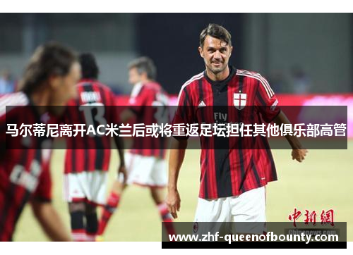 马尔蒂尼离开AC米兰后或将重返足坛担任其他俱乐部高管