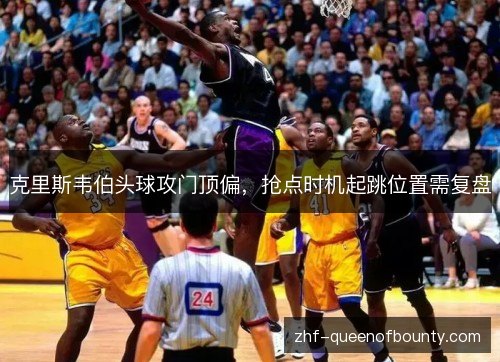 克里斯韦伯头球攻门顶偏,抢点时机起跳位置需复盘 克里斯韦伯头球攻门顶偏,抢点时机起跳位置需复盘